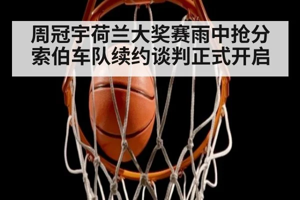 周冠宇荷兰大奖赛雨中抢分 索伯车队续约谈判正式开启